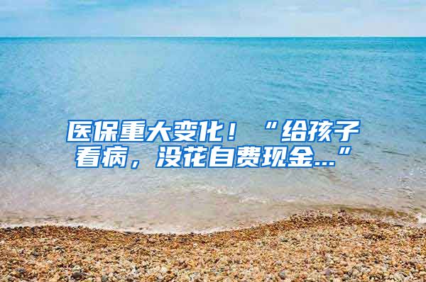 医保重大变化！“给孩子看病，没花自费现金...”