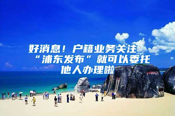 好消息!户籍业务关注“浦东发布”就可以委托他人办理啦