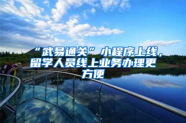 “武易通关”小程序上线,留学人员线上业务办理更方便