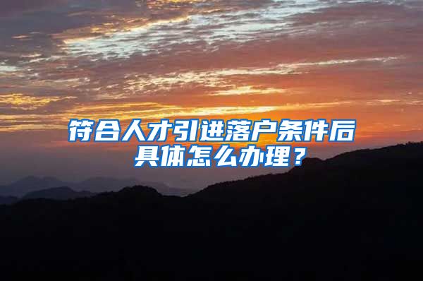 符合人才引进落户条件后 具体怎么办理?