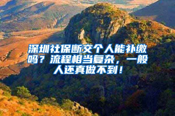 深圳社保断交个人能补缴吗?流程相当复杂,一般人还真做不到!