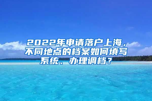 2022年申请落户上海，不同地点的档案如何填写系统、办理调档？
