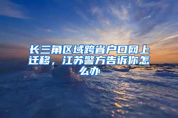 长三角区域跨省户口网上迁移，江苏警方告诉你怎么办