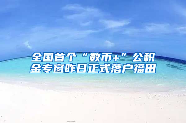 全国首个“数币+”公积金专窗昨日正式落户福田