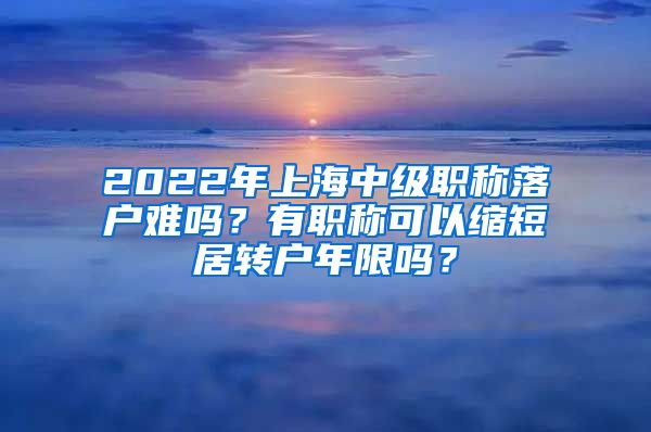 2022年上海中级职称落户难吗？有职称可以缩短居转户年限吗？