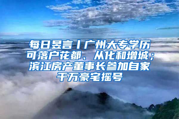 每日昱言丨广州大专学历可落户花都、从化和增城；滨江房产董事长参加自家千万豪宅摇号