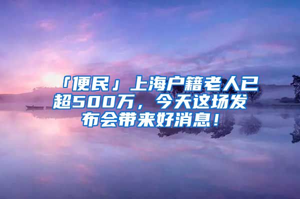「便民」上海户籍老人已超500万，今天这场发布会带来好消息！