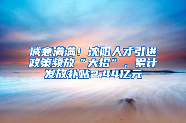 诚意满满！沈阳人才引进政策频放“大招”，累计发放补贴2.44亿元