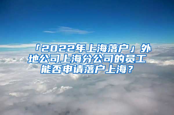 「2022年上海落户」外地公司上海分公司的员工能否申请落户上海？