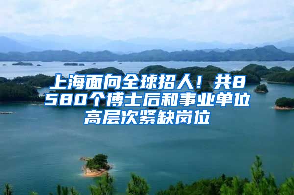 上海面向全球招人!共8580个博士后和事业单位高层次紧缺岗位
