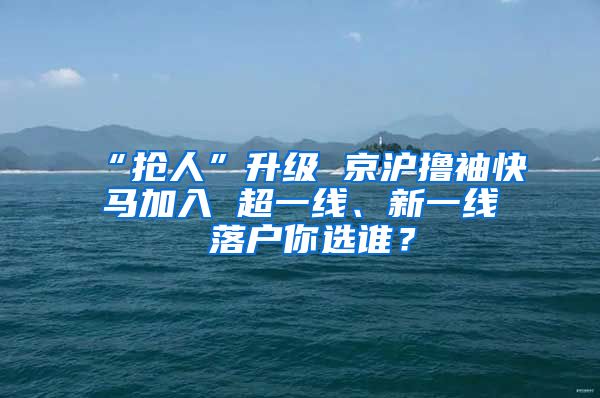 “抢人”升级 京沪撸袖快马加入 超一线、新一线 落户你选谁？