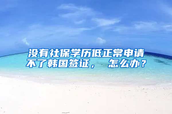 没有社保学历低正常申请不了韩国签证, 怎么办?