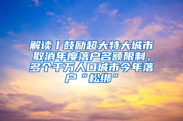 解读丨鼓励超大特大城市取消年度落户名额限制，多个千万人口城市今年落户“松绑”