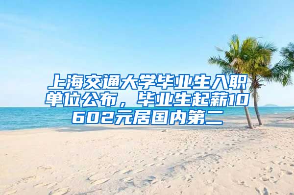 上海交通大学毕业生入职单位公布,毕业生起薪10602元居国内第二