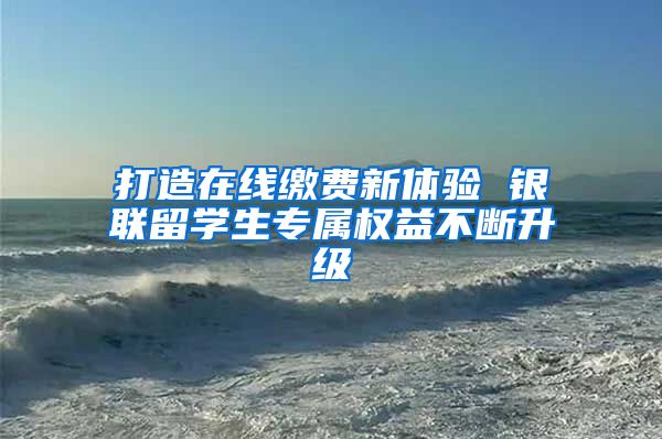 打造在线缴费新体验 银联留学生专属权益不断升级