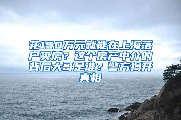 花150万元就能在上海落户买房？这个房产中介的背后大哥是谁？警方揭开真相