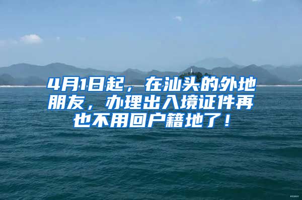 4月1日起,在汕头的外地朋友,办理出入境证件再也不用回户籍地了!