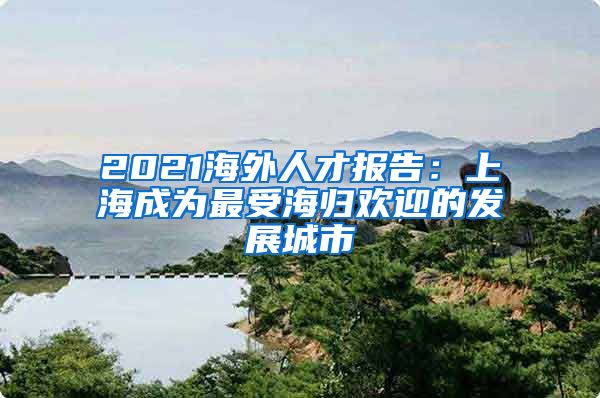 2021海外人才报告:上海成为最受海归欢迎的发展城市