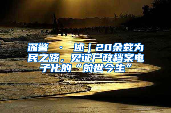 深警 · 述｜20余载为民之路，见证户政档案电子化的“前世今生”