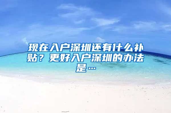 现在入户深圳还有什么补贴?更好入户深圳的办法是…