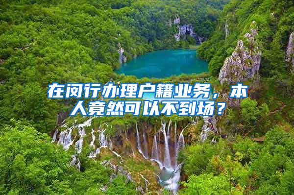 在闵行办理户籍业务，本人竟然可以不到场？