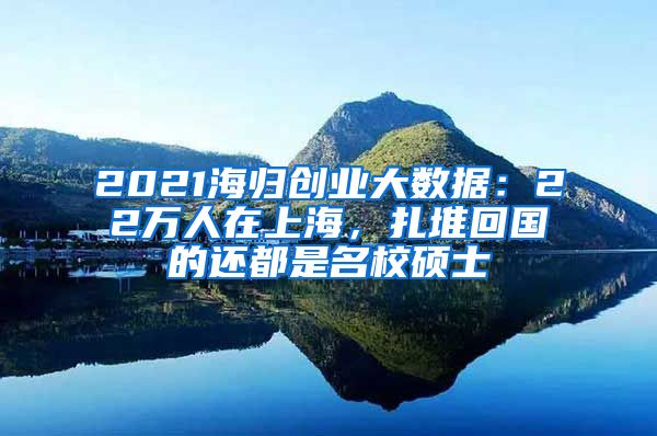 2021海归创业大数据：22万人在上海，扎堆回国的还都是名校硕士