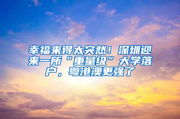 幸福来得太突然!深圳迎来一所“重量级”大学落户,粤港澳更强了