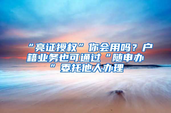 “亮证授权”你会用吗?户籍业务也可通过“随申办”委托他人办理