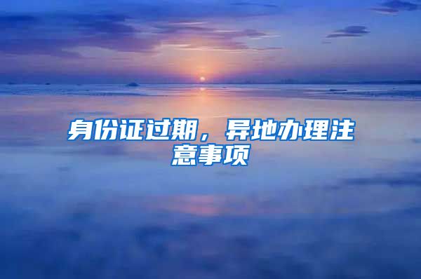身份证过期,异地办理注意事项