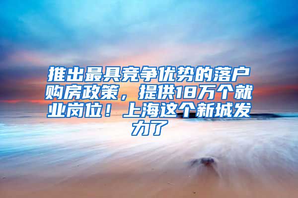 推出最具竞争优势的落户购房政策,提供18万个就业岗位!上海这个新城发力了
