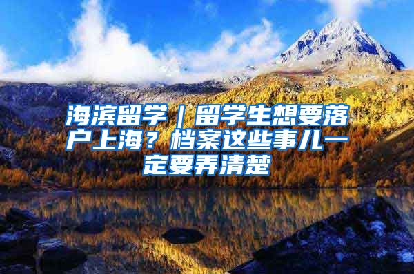 海滨留学｜留学生想要落户上海？档案这些事儿一定要弄清楚