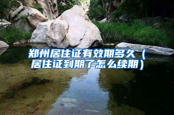 郑州居住证有效期多久（居住证到期了怎么续期）