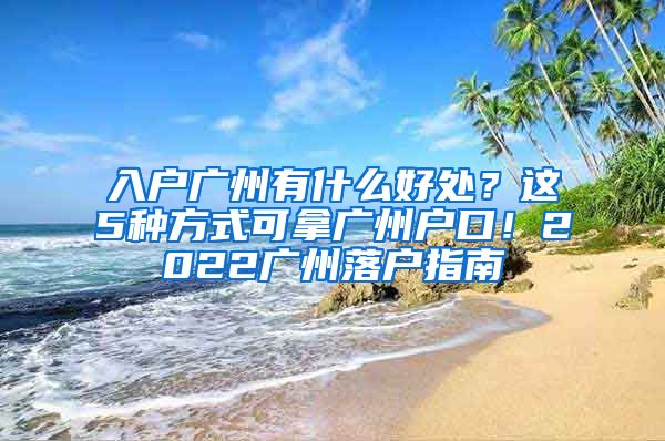 入户广州有什么好处？这5种方式可拿广州户口！2022广州落户指南