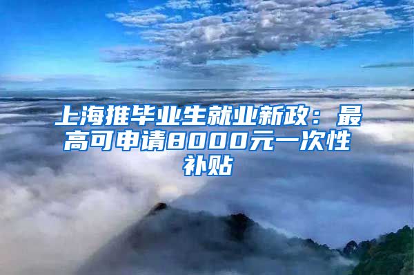 上海推毕业生就业新政：最高可申请8000元一次性补贴