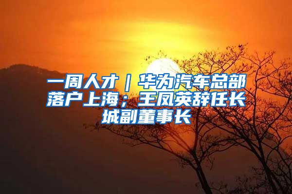 一周人才｜华为汽车总部落户上海；王凤英辞任长城副董事长