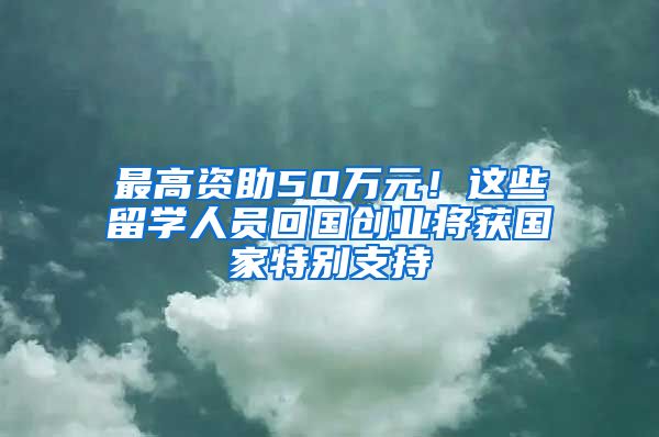 最高资助50万元!这些留学人员回国创业将获国家特别支持