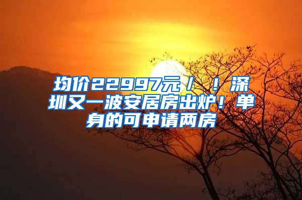 均价22997元／㎡！深圳又一波安居房出炉！单身的可申请两房