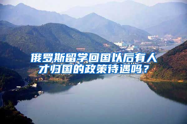 俄罗斯留学回国以后有人才归国的政策待遇吗?