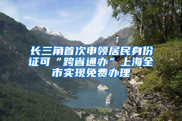 长三角首次申领居民身份证可“跨省通办”上海全市实现免费办理