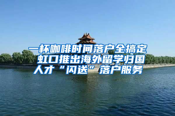 一杯咖啡时间落户全搞定 虹口推出海外留学归国人才“闪送”落户服务