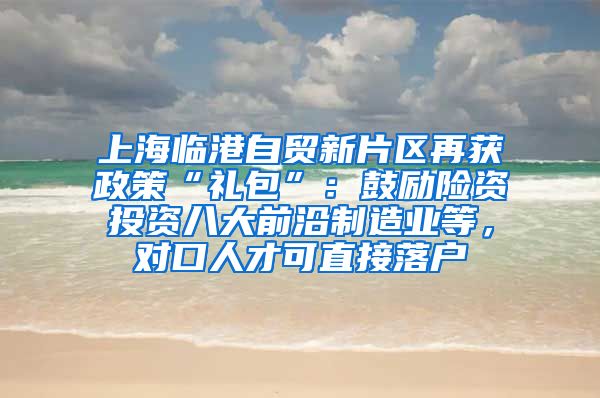 上海临港自贸新片区再获政策“礼包”：鼓励险资投资八大前沿制造业等，对口人才可直接落户