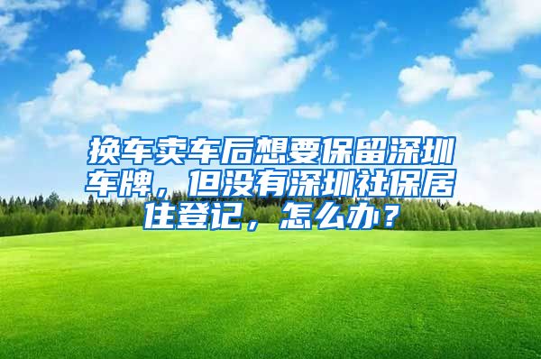 换车卖车后想要保留深圳车牌,但没有深圳社保居住登记,怎么办?