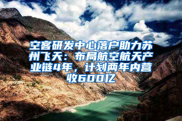 空客研发中心落户助力苏州飞天：布局航空航天产业链4年，计划两年内营收600亿