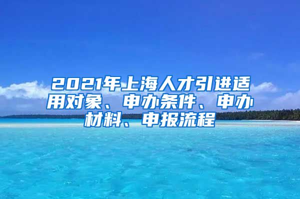 2021年上海人才引进适用对象、申办条件、申办材料、申报流程