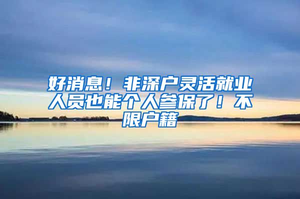 好消息!非深户灵活就业人员也能个人参保了!不限户籍