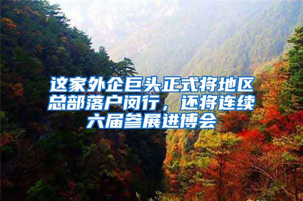 这家外企巨头正式将地区总部落户闵行，还将连续六届参展进博会