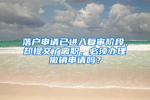 落户申请已进入复审阶段,却提交了离职,必须办理撤销申请吗?
