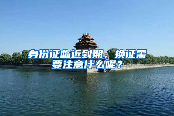 身份证临近到期,换证需要注意什么呢?