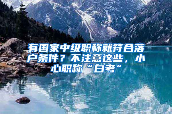 有国家中级职称就符合落户条件？不注意这些，小心职称“白考”