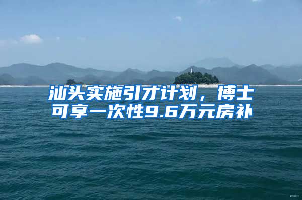汕头实施引才计划,博士可享一次性9.6万元房补